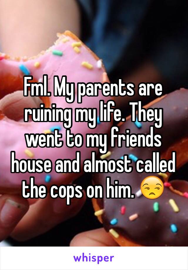 Fml. My parents are ruining my life. They went to my friends house and almost called the cops on him. 😒