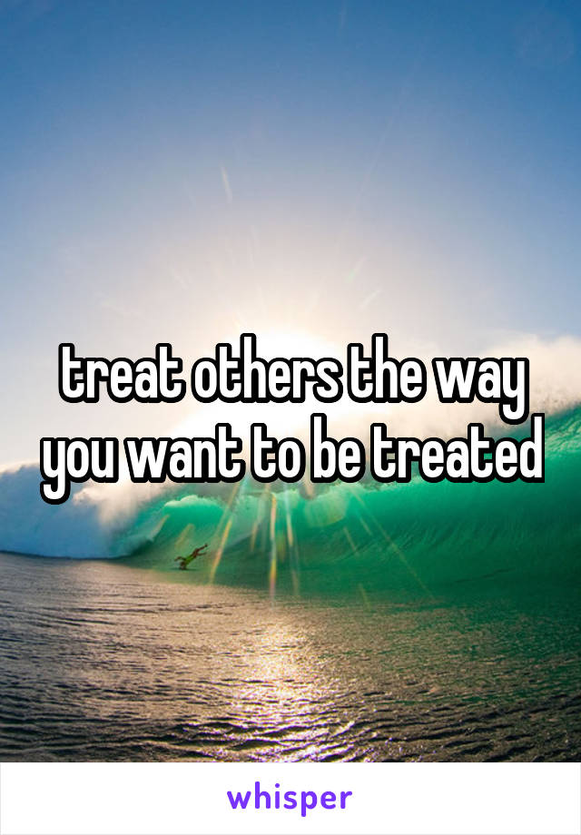 treat others the way you want to be treated