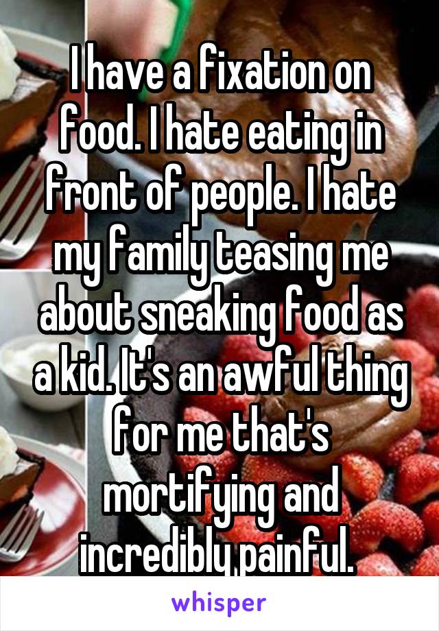 I have a fixation on food. I hate eating in front of people. I hate my family teasing me about sneaking food as a kid. It's an awful thing for me that's mortifying and incredibly painful. 