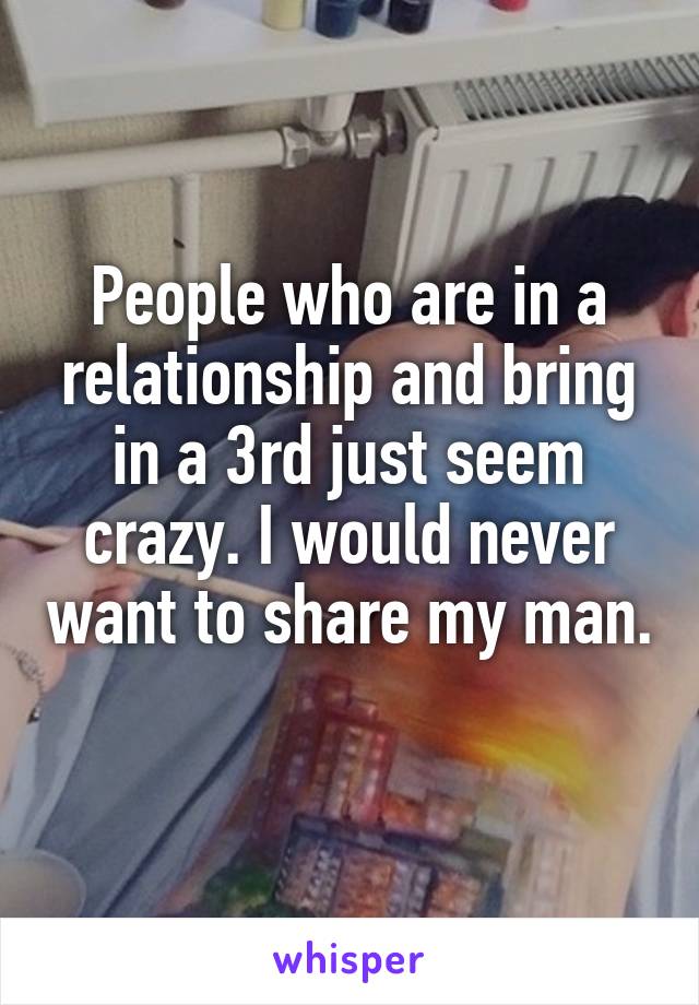 People who are in a relationship and bring in a 3rd just seem crazy. I would never want to share my man. 