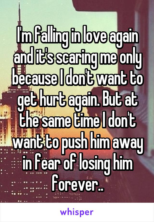 I'm falling in love again and it's scaring me only because I don't want to get hurt again. But at the same time I don't want to push him away in fear of losing him forever..