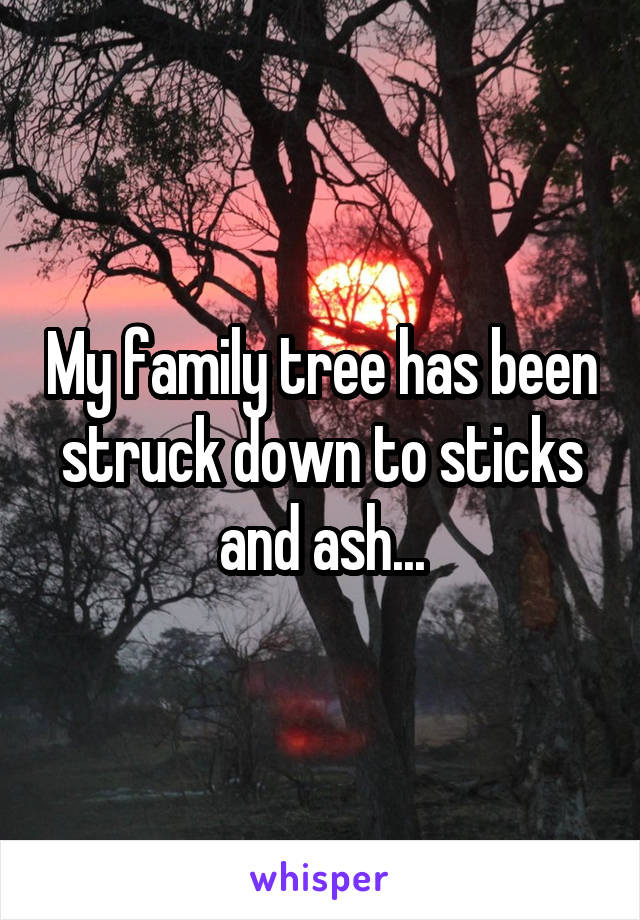 My family tree has been struck down to sticks and ash...