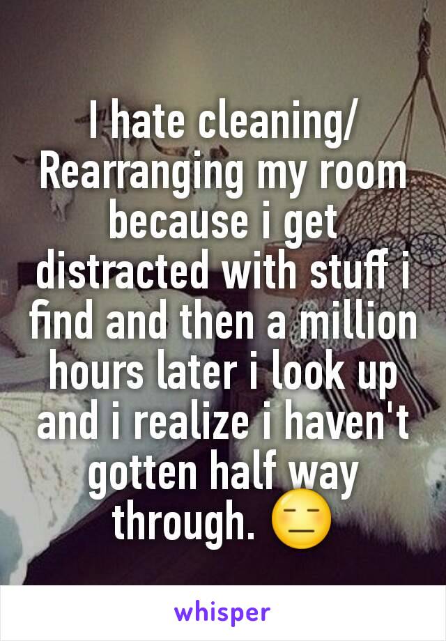 I hate cleaning/Rearranging my room because i get distracted with stuff i find and then a million hours later i look up and i realize i haven't gotten half way through. 😑