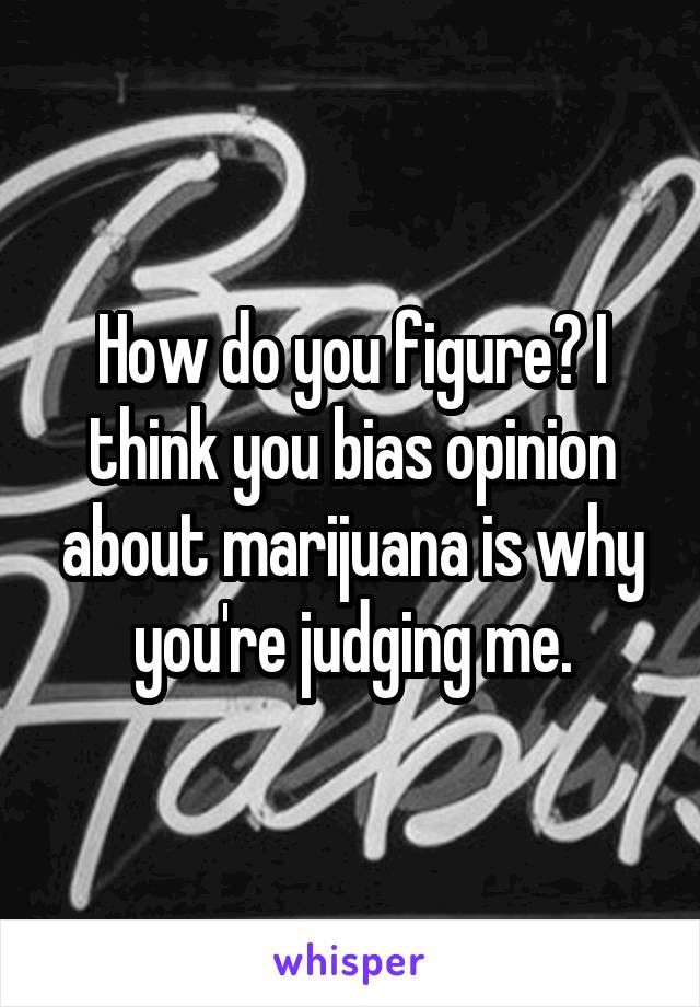 How do you figure? I think you bias opinion about marijuana is why you're judging me.