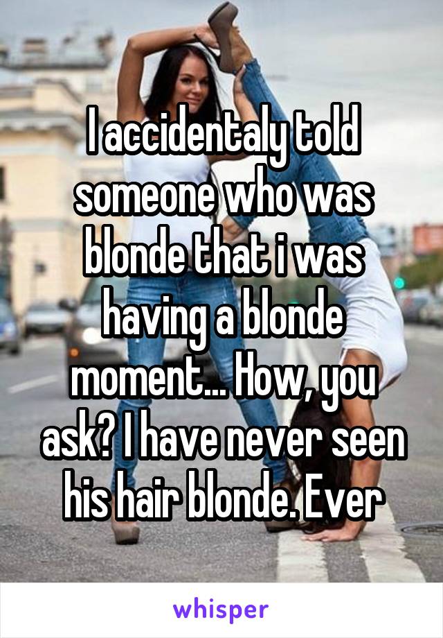 I accidentaly told someone who was blonde that i was having a blonde moment... How, you ask? I have never seen his hair blonde. Ever