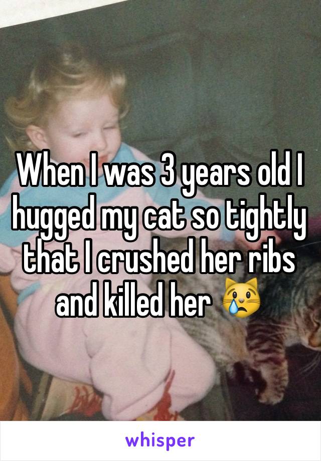 When I was 3 years old I hugged my cat so tightly that I crushed her ribs and killed her 😿