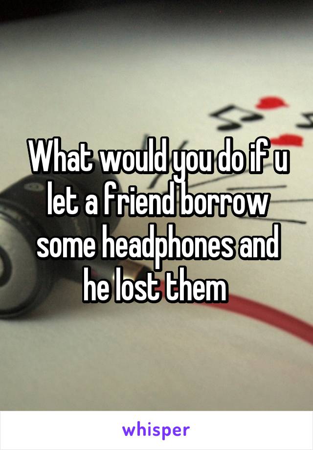 What would you do if u let a friend borrow some headphones and he lost them 