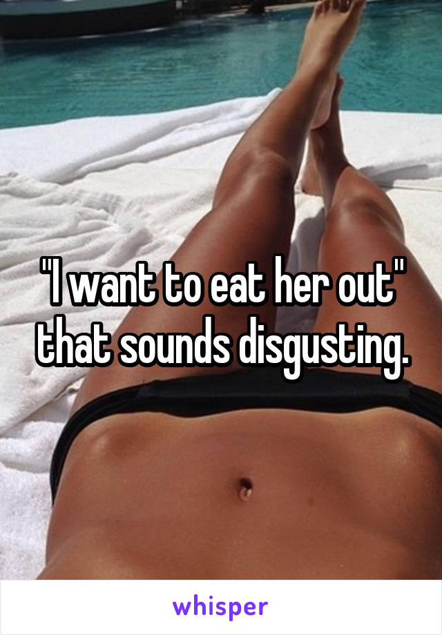 "I want to eat her out" that sounds disgusting.