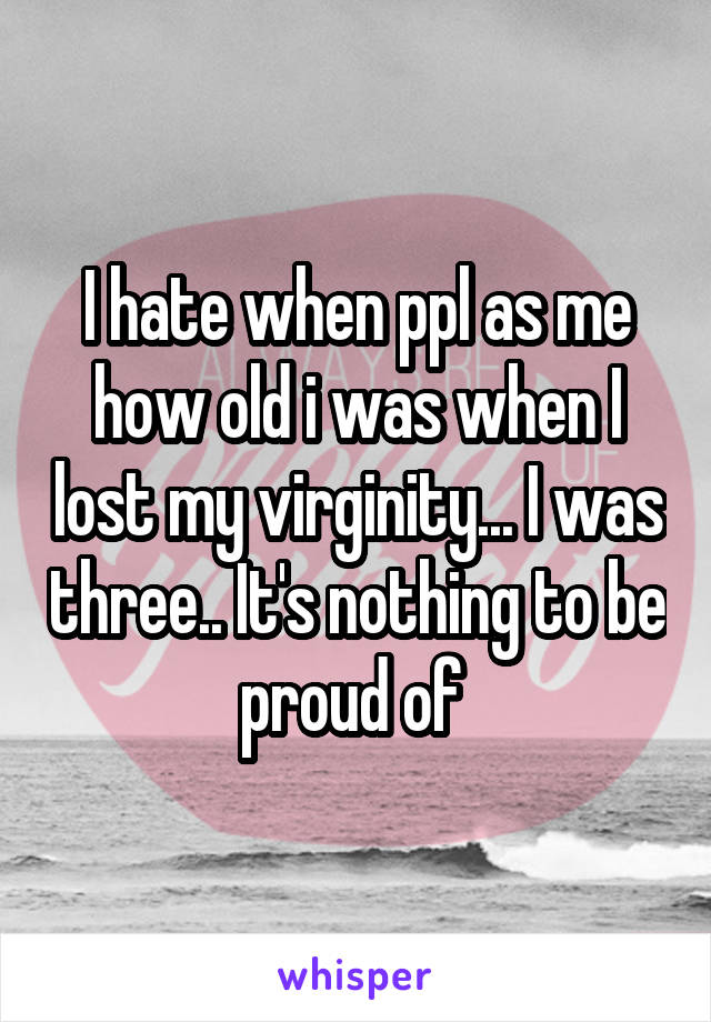 I hate when ppl as me how old i was when I lost my virginity... I was three.. It's nothing to be proud of 