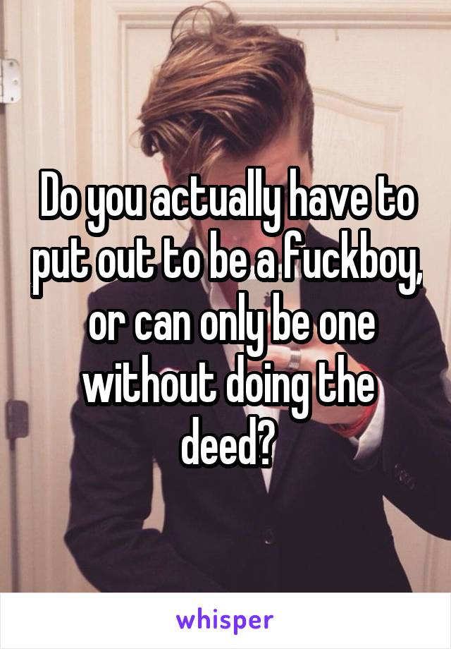 Do you actually have to put out to be a fuckboy,  or can only be one without doing the deed?