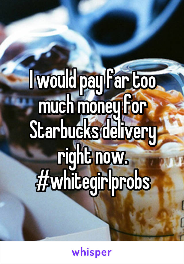 I would pay far too much money for Starbucks delivery right now. #whitegirlprobs