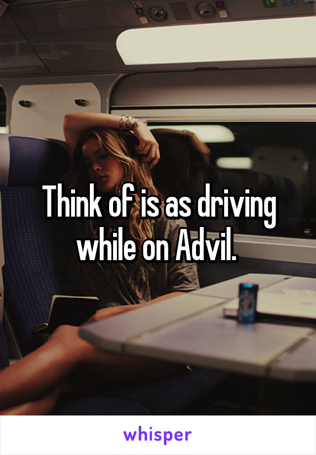 Think of is as driving while on Advil. 