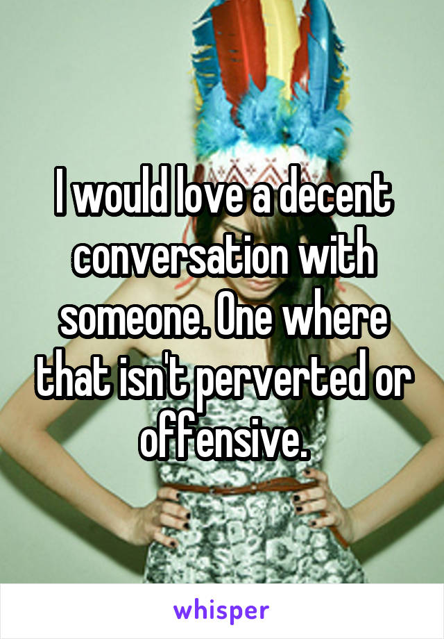 I would love a decent conversation with someone. One where that isn't perverted or offensive.