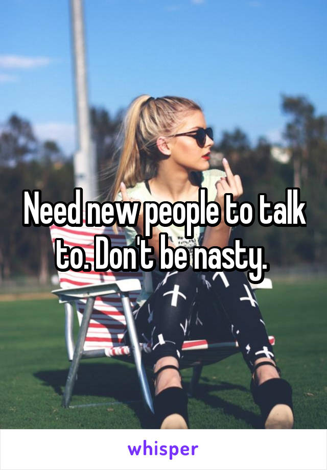 Need new people to talk to. Don't be nasty. 