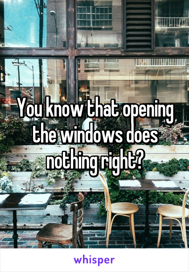 You know that opening the windows does nothing right?