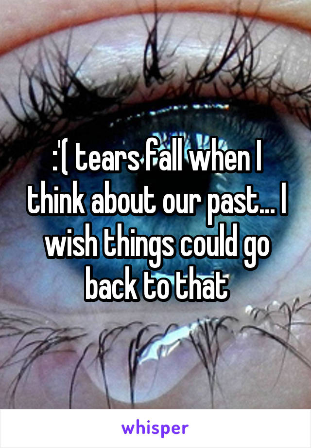 :'( tears fall when I think about our past... I wish things could go back to that