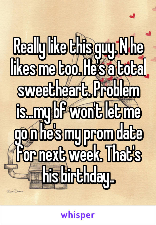 Really like this guy. N he likes me too. He's a total sweetheart. Problem is...my bf won't let me go n he's my prom date for next week. That's his birthday..