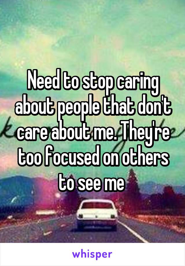 Need to stop caring about people that don't care about me. They're too focused on others to see me 