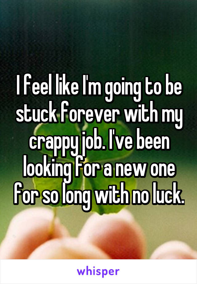 I feel like I'm going to be stuck forever with my crappy job. I've been looking for a new one for so long with no luck.