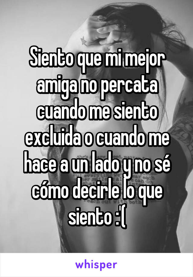 Siento que mi mejor amiga no percata cuando me siento excluida o cuando me hace a un lado y no sé cómo decirle lo que siento :'(