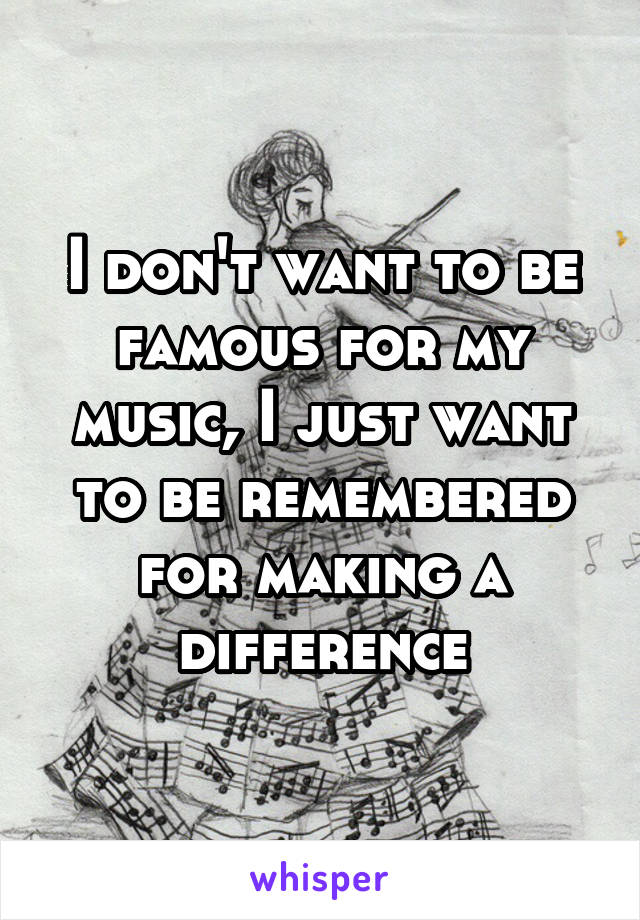 I don't want to be famous for my music, I just want to be remembered for making a difference