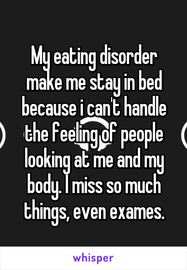 My eating disorder make me stay in bed because i can't handle the feeling of people looking at me and my body. I miss so much things, even exames.