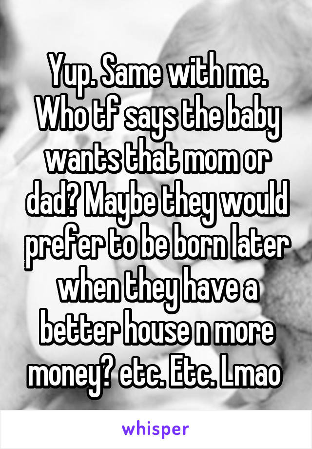 Yup. Same with me. Who tf says the baby wants that mom or dad? Maybe they would prefer to be born later when they have a better house n more money? etc. Etc. Lmao 