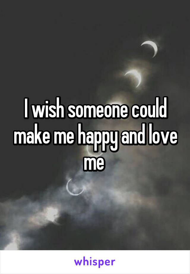 I wish someone could make me happy and love me 