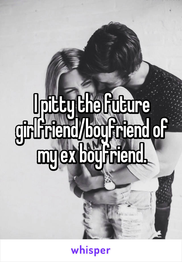 I pitty the future girlfriend/boyfriend of my ex boyfriend.