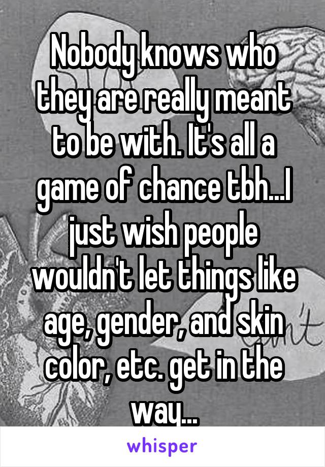 Nobody knows who they are really meant to be with. It's all a game of chance tbh...I just wish people wouldn't let things like age, gender, and skin color, etc. get in the way...