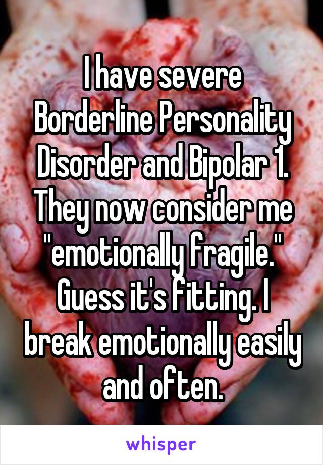 I have severe Borderline Personality Disorder and Bipolar 1. They now consider me "emotionally fragile." Guess it's fitting. I break emotionally easily and often.