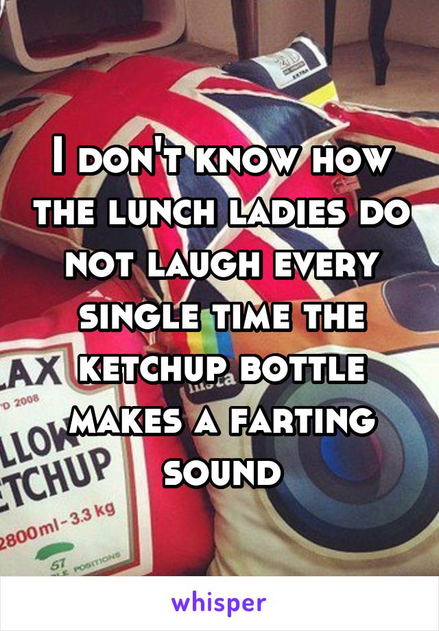 I don't know how the lunch ladies do not laugh every single time the ketchup bottle makes a farting sound