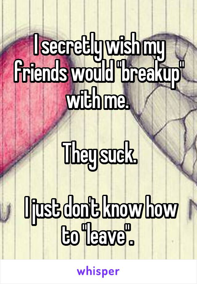 I secretly wish my friends would "breakup" with me. 

They suck.

 I just don't know how to "leave". 