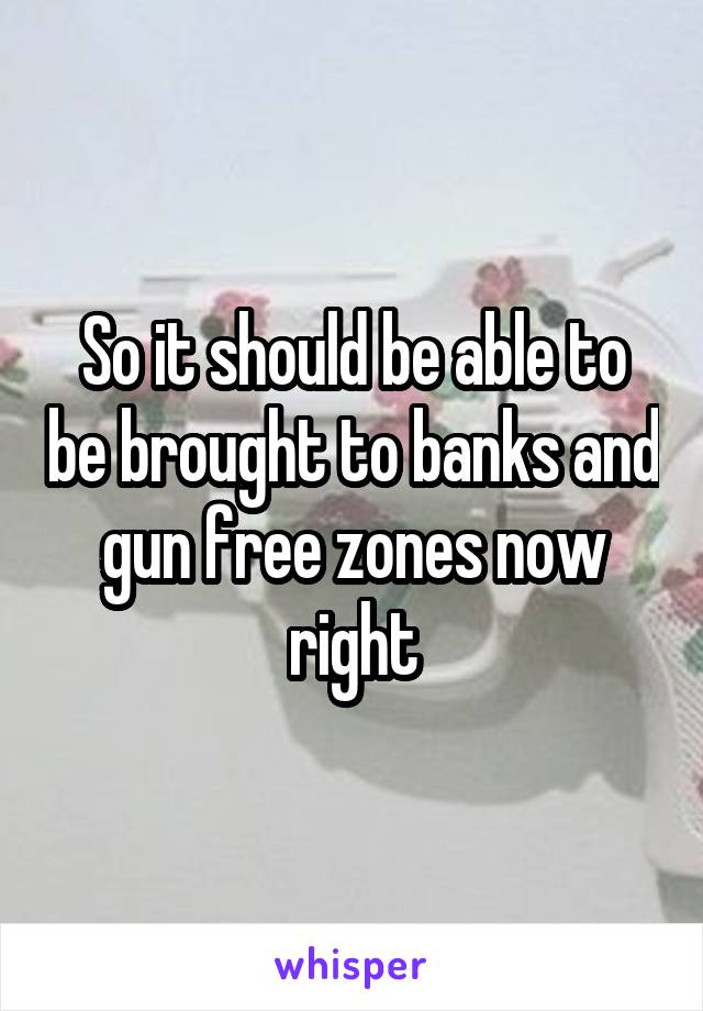 So it should be able to be brought to banks and gun free zones now right