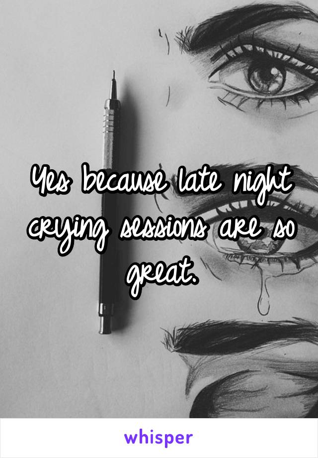 Yes because late night crying sessions are so great.