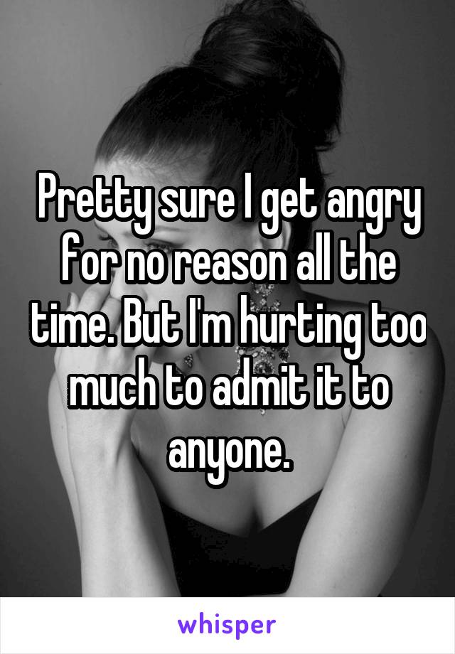 Pretty sure I get angry for no reason all the time. But I'm hurting too much to admit it to anyone.