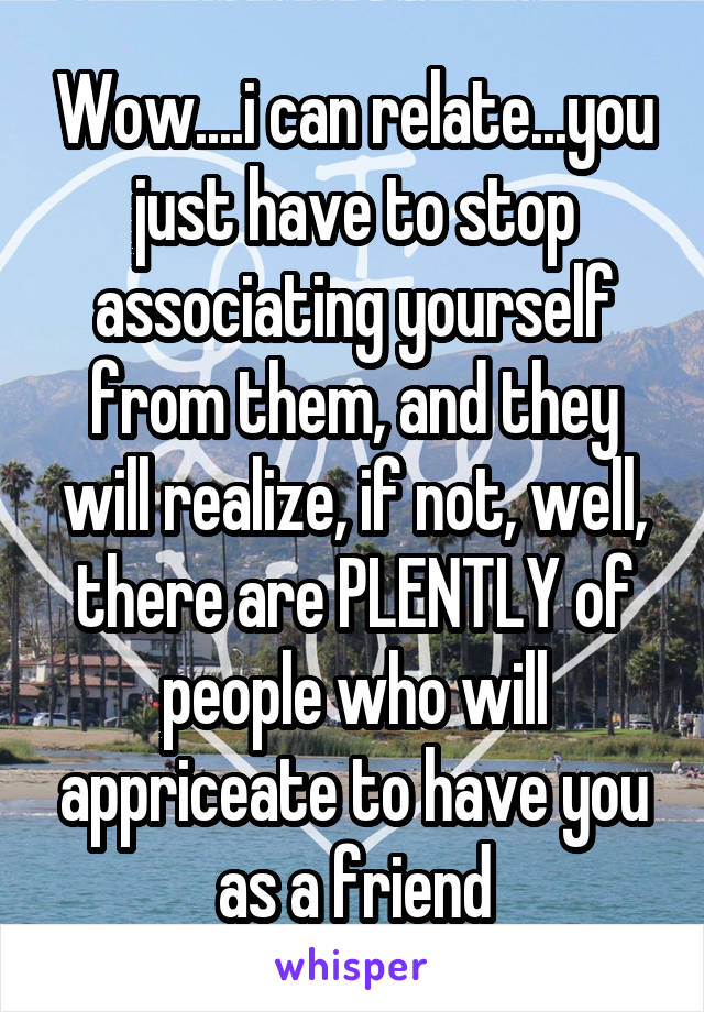 Wow....i can relate...you just have to stop associating yourself from them, and they will realize, if not, well, there are PLENTLY of people who will appriceate to have you as a friend