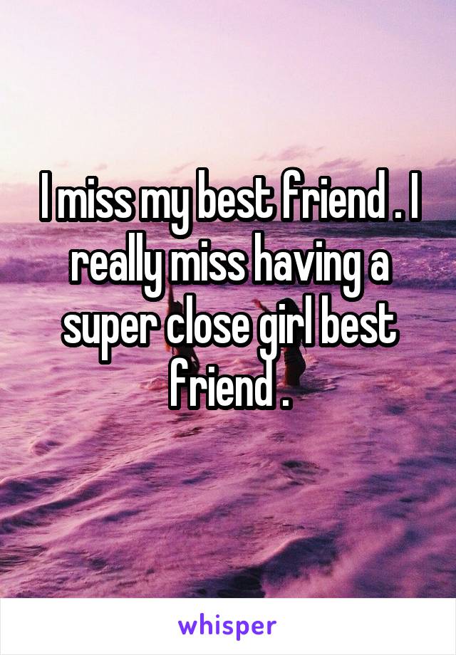 I miss my best friend . I really miss having a super close girl best friend .
