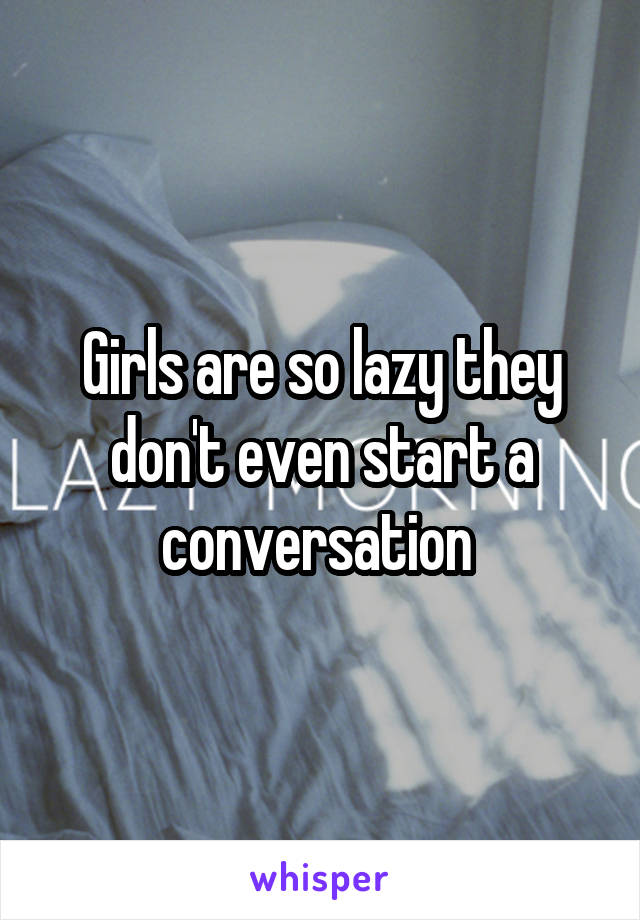 Girls are so lazy they don't even start a conversation 