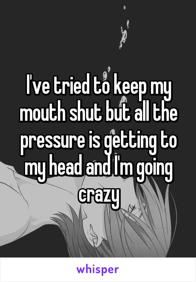 I've tried to keep my mouth shut but all the pressure is getting to my head and I'm going crazy