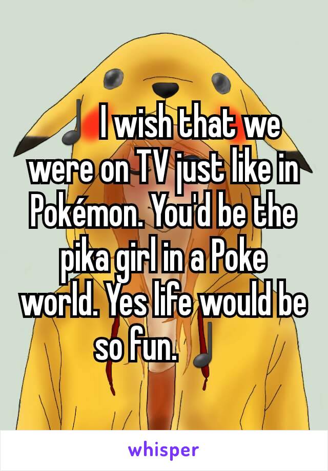 ♩I wish that we were on TV just like in Pokémon. You'd be the pika girl in a Poke world. Yes life would be so fun.♩