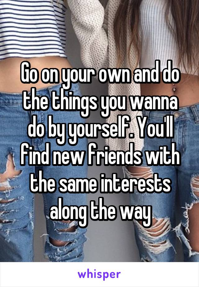 Go on your own and do the things you wanna do by yourself. You'll find new friends with the same interests along the way