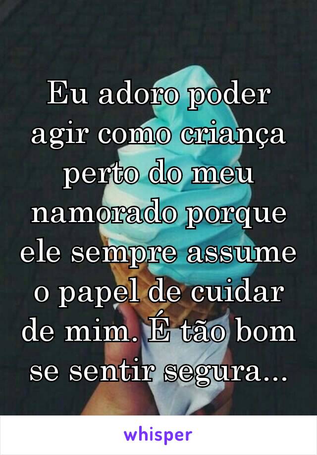 Eu adoro poder agir como criança perto do meu namorado porque ele sempre assume o papel de cuidar de mim. É tão bom se sentir segura...