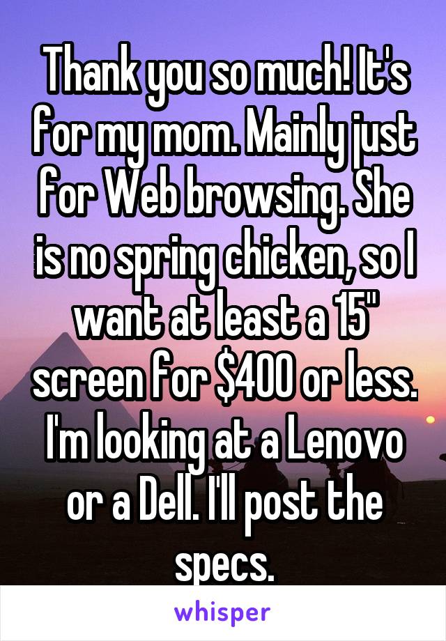 Thank you so much! It's for my mom. Mainly just for Web browsing. She is no spring chicken, so I want at least a 15" screen for $400 or less. I'm looking at a Lenovo or a Dell. I'll post the specs.