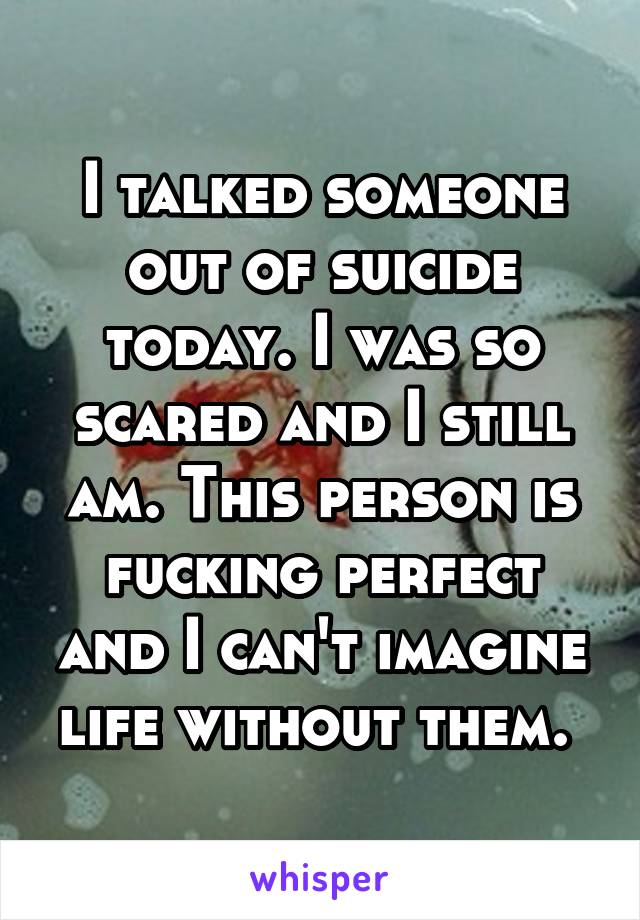 I talked someone out of suicide today. I was so scared and I still am. This person is fucking perfect and I can't imagine life without them. 