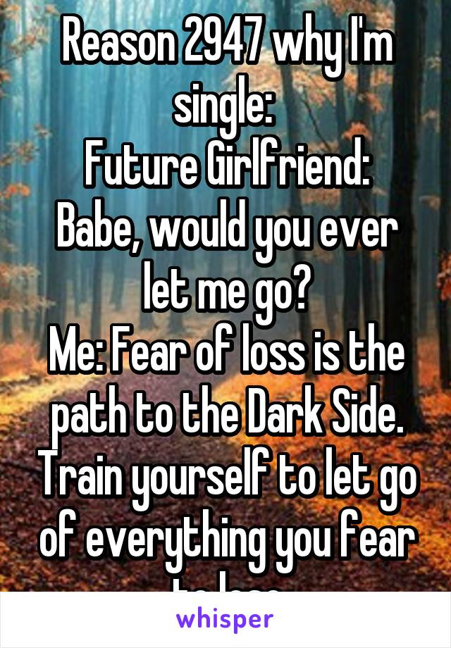 Reason 2947 why I'm single: 
Future Girlfriend: Babe, would you ever let me go?
Me: Fear of loss is the path to the Dark Side. Train yourself to let go of everything you fear to lose