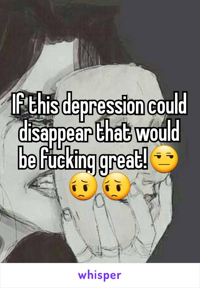 If this depression could disappear that would be fucking great!😒😔😔