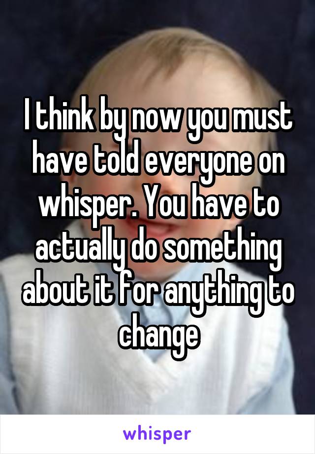 I think by now you must have told everyone on whisper. You have to actually do something about it for anything to change