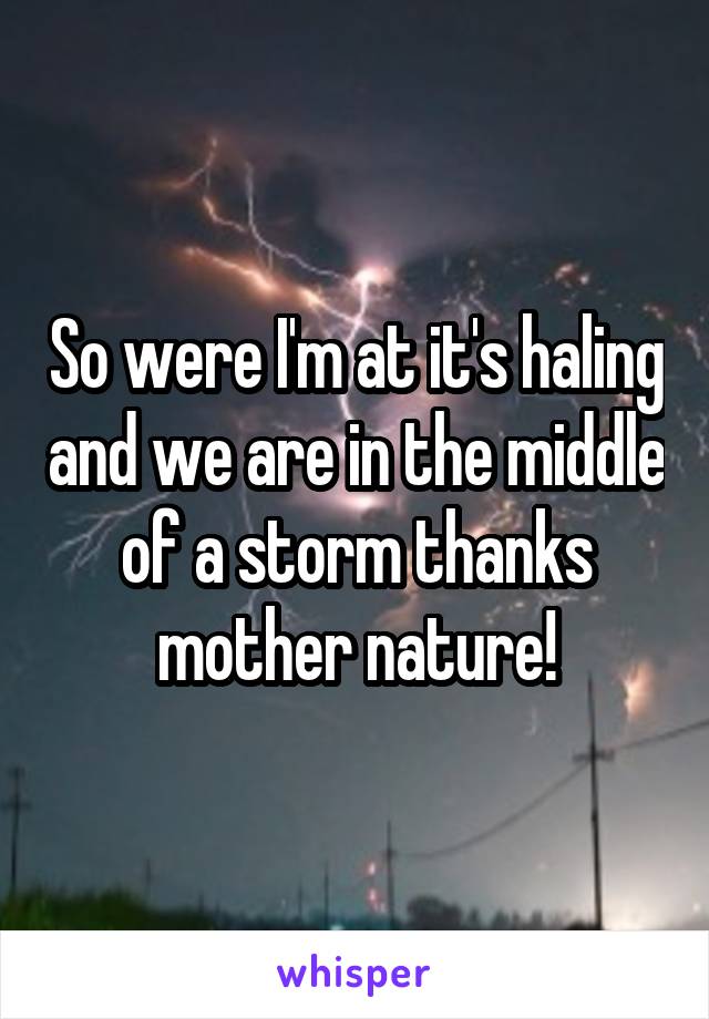 So were I'm at it's haling and we are in the middle of a storm thanks mother nature!