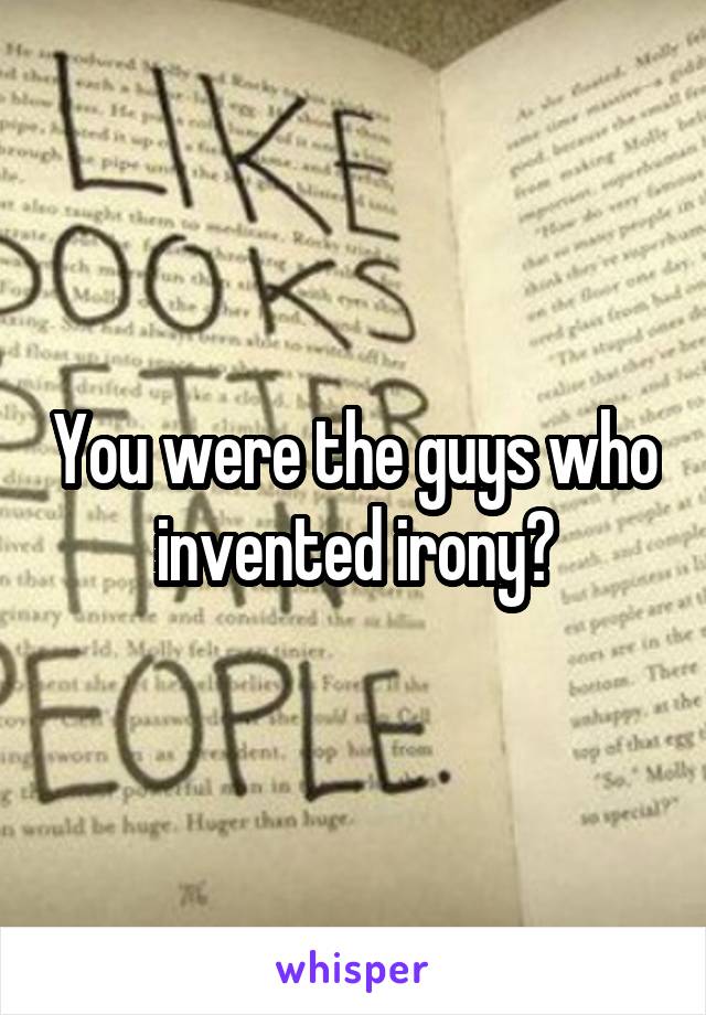 You were the guys who invented irony?